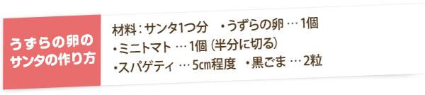 【うずらの卵のサンタの作り方】材料：サンタ1つ分　・うずらの卵…1個　・ミニトマト…1個（半分に切る） ・スパゲティ…5cm程度  ・黒ごま…2粒