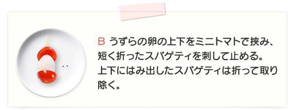 B うずらの卵の上下をミニトマトで挟み、短く折ったスパゲティを刺して止める。上下にはみ出したスパゲティは折って取り除く。