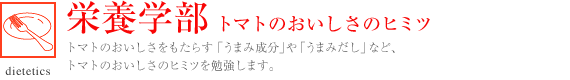 栄養学部 トマトのおいしさのヒミツ 
トマトのおいしさをもたらす「うまみ成分」や「うまみだし」など、トマトのおいしさのヒミツを勉強します。