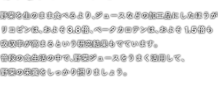 野菜を生のまま食べるより、ジュースなどの加工品にした方がリコピンは、おそよ3.8倍、ベータカロテンは、およそ1.5倍も吸収率が高まるという研究結果もでています。普段の食生活の中で、野菜ジュースをうまく活用して、野菜の栄養をしっかり摂りましょう。