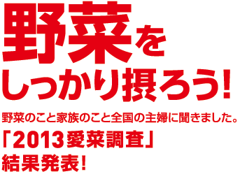 「野菜をしっかり摂ろう！」野菜のこと家族のこと全国の主婦に聞きました。「2013愛菜調査」結果発表！