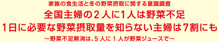 家族の食生活と冬の野菜摂取に関する意識調査 全国主婦の2人に1人は野菜不足 1日に必要な野菜摂取量を知らない主婦は7割にも〜野菜不足解消は、5人に1人が野菜ジュースで〜