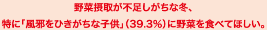 野菜摂取が不足しがちな冬、特に「風邪をひきがちな子供」（39.3％）に野菜を食べてほしい。