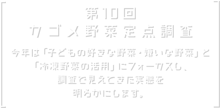 第10回 カゴメ野菜定点調査 今年は「子どもの好きな野菜・嫌いな野菜」と「冷凍野菜の活用」にフォーカスし、調査で見えてきた実態を明らかにします。