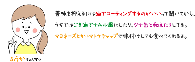 ふうかちゃんママ 苦味を抑えるにが油でコーディングするのがいいって聞いてから、うちではごま油ナムル風にしたり、ツナ缶と和えたりしてる。 マヨネーズとかトマトケチャップで味付けしても食べてくれるよ。