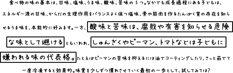 食べ物の味の基本は、甘味、塩味、うま味、酸味、苦味の５つ。なかでも成長過程にある子どもには、エネルギー源の甘味、体の生理作用をバランスよく保つ塩味、骨や筋肉を作るたんぱく質の存在を知らせるうま味を、本能的に好みます。 一方、酸味と苦味は腐敗や有害を知らせる危険な味として避けるともいわれ、しゅんぎくやピーマン、トマトなどは子どもに嫌われる味の代表格。 たとえばピーマンの苦味を抑えるには油でコーティングしたり、さっと茹でて一度冷凍すると効果的。 味覚を少しずつ慣れさせていく最初の一歩として試してみては？