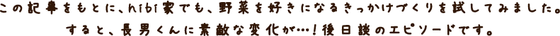 この記事をもとに、hibi家でも、野菜を好きになるきっかけづくりを試してみました。すると、長男くんに素敵な変化が・・・！ 後日談エピソードです。