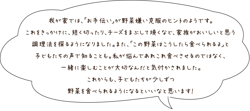 我が家では「お手伝い」が野菜嫌い克服のヒントのようです。 これをきっかけに、短く切ったり、チーズをまぶしたて焼くなど、家族がおいしいと思う 調理法を探るようになりました。 また、「この野菜はこうしたら食べれるよ」と子どもたちの声で知ることも。 私が悩んであれこれ食べさせるのではなく、一緒に楽しむことが大切なんだと気付かされました。 これからも、子どもたちが少しずつ野菜を食べられるようになりといいなと思います！