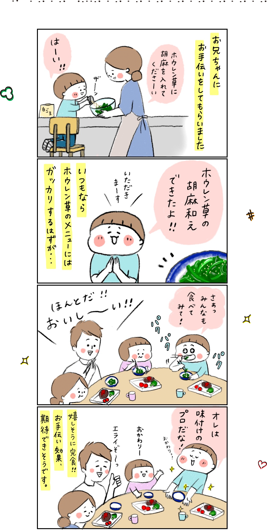 1コマ目 お兄ちゃんにお手伝いをしてもらいました hibi_yuu「ホウレン草に胡麻をいれてくださーい」 長男くん「はーい」 2コマ目 いつもならホウレン草のメニューにはガッカリするはずが・・・ 長男くん「ホウレン草の胡麻和えできたよ！！ いただきまーす」3コマ目 長男くん 「さぁっ みんなもたべてみて！」 みんな「ほんとだ！！おいし〜い！！」 4コマ目 長男くん「オレは味付けのプロだな！」 嬉しそうに完食！！お手伝い効果、期待できそうです。