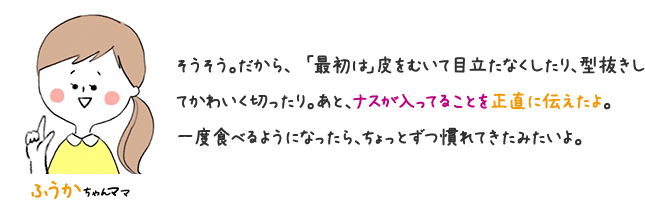 さくらちゃんママ そうそう。だから「最初は」皮をむいて目立たなくしたり、型抜きしてかわいくしたりする。ナスが入っていることを正直に伝えている。一度たべるようになったら、ちょっとずつ慣れてきたみたいよ。