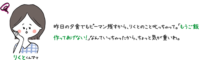 りくとくんママ 昨日の夕食でもピーマンピーマン残すから、りくとのこと叱っちゃって。「もうご飯作ってあげない！」なんていっちゃたから、ちょっと気が重いわ。