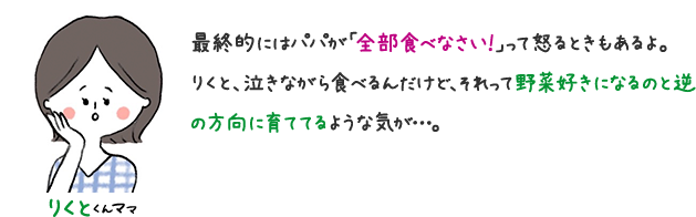 りくとくんママ 最終的にはパパが「全部食べなさい！」って怒るときもあるよ。 さくら、泣きながら食べるんだけど、それって野菜好きになると逆の方向に育ててるような気がする…。