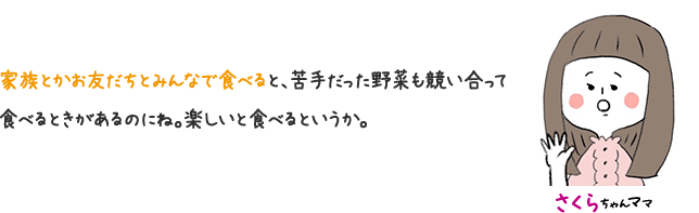 さくらちゃんママ 家族とかお友だちよみんなで食べると、苦手だっった野菜も競い合って食べるときがあるのにね。 楽しいと食べるというか。