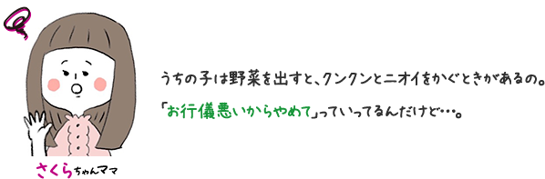さくらちゃんママ うちの子は野菜を出すと、クンクンとニオイをかぐときがあるの。 「お行儀悪いからやめて」っていってるんだけど…。