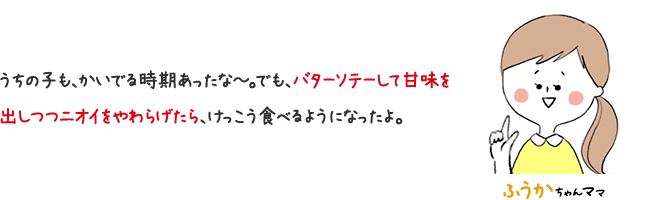ふうかちゃんママ うちの子も、かいでる時期あったな〜。でも、バターソテーして甘味を出しつつニオイをやわらげたら、けっこう食べるようになったよ。