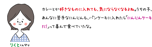 りくとくんママ カレーとか好きなものに入れても、気にならなくなるよね。 うちの子、あんなに苦手なにんじんも、パンケーキに入れたら「ニンジンケーキだ！」って喜んで食べていたな。