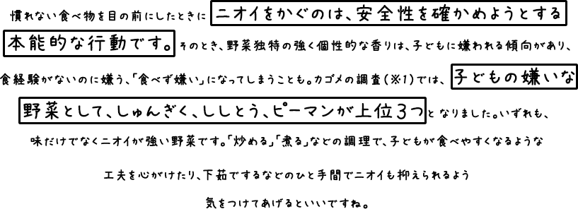 慣れない食べ物を目の前にしたときにニオイをかぐのは、安全性を確かめようとする本能的な行動です。 そのとき、野菜独特の強く個性的な香りは、子どもに嫌われる傾向があり、食経験がないのに嫌う、「食べず嫌い」になってしまうことも。カゴメの調査（※1）では、子どもの嫌いな野菜として、しゅんぎく、ししとう、ピーマンが上位３つとなりました。いずれも、味だけでなくニオイが強い野菜です。「炒める」「煮る」など調理で、子どもが食べやすくなるような工夫を心がけたり、下茹でするなどのひと手間でニオイも抑えられるよう気をつけてあげるといいですね。