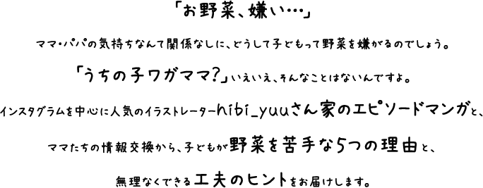 「お野菜、嫌い…」 ママ・パパの気持ちなんて関係なしに、どうして子どもって野菜を嫌がるのでしょう。 「うちの子ワガママ？」いえいえ、そんなことはないんですよ。 インスタグラムを中心に人気のイラストレーターhibi_yuuさん家のエピソードマンガと、 ママたちの情報交換から、子どもが野菜を苦手な５つの理由と、 無理なくできる工夫のヒントをお届けします。