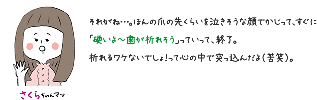 さくらちゃんママ それがね…。 ほんの爪の先くらいを泣きそうな顔でかじって、すぐに「硬いよ〜歯が折れそう」っていって、終了。 折れるわけないでしょ！って心の中で突っ込んだよ（苦笑）。