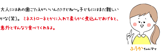 ふうかちゃん 大人にはあの歯ごたえがいいんだけどね〜。 子どもにはまだ難しいかな（笑）。ミネストローネとかに入れて柔らかく煮込んであげると、意外とすんなり食べてくれるよ。
