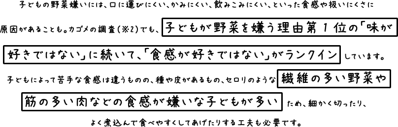 子どもの野菜嫌いには、口に運びにくい、かみにくい、飲みこみにくい、といった食感や吸いにくさに原因があることも。 カゴメの調査（※２）でも、子どもが嫌う理由第１位の「味が好きではない」に続いて、「食感が好きではない」がランクインしています。 子どもによって苦手な食感は違うものの、種や皮があるもの、セロリのような繊維が多い野菜や筋の多い肉など食感が嫌いな子どもが多いため、細かく切ったり、よく煮込んで食べやすくしてあげたりする工夫も必要です。