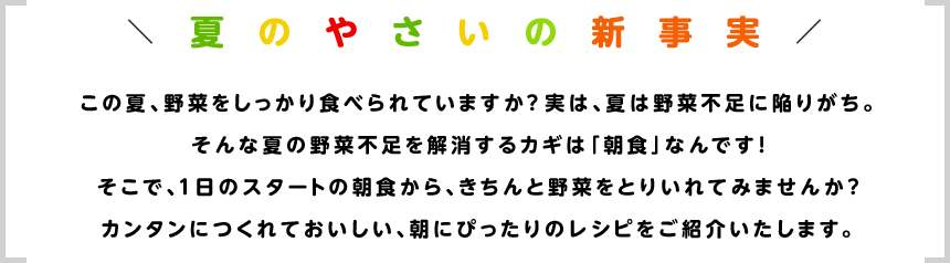 この夏、野菜をしっかり食べられていますか？実は、夏は野菜不足に陥りがち。そんな夏の野菜不足を解消するカギは「朝食」なんです！そこで、１日のスタートの朝食から、きちんと野菜をとりいれてみませんか？カンタンにつくれておいしい、朝にぴったりのレシピをご紹介いたします。