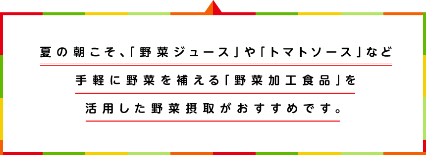 夏の朝こそ、「野菜ジュース」や「トマトソース」など手軽に野菜を補える「野菜加工食品」を活用した野菜摂取がおすすめです。