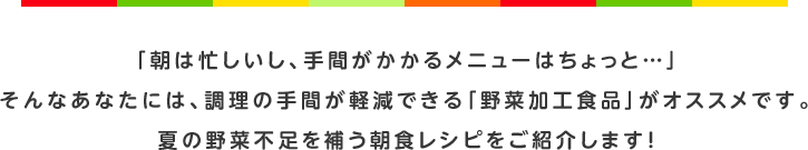 「朝は忙しいし、手間がかかるメニューはちょっと…」そんなあなたには、調理の手間が軽減できる「野菜加工食品」がオススメです。夏の野菜不足を補う朝食レシピをご紹介します！