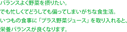 バランスよく野菜を摂りたい。 でも忙しくてどうしても偏ってしまいがちな食生活。 いつもの食事に 「プラス野菜ジュース」 を取り入れると、 栄養バランスが良くなります。