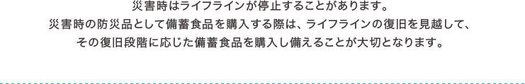 災害時はライフラインが停止することがあります。災害時の防災品として備蓄食品を購入する際は、ライフラインの復旧を見越して、その復旧段階に応じた備蓄食品を購入し備えることが大切となります。