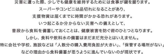 災害に遭った際、少しでも健康を維持するためには食事が鍵を握ります。スーパーやコンビニは品切れになることがあり、支援物資は届くまでに時間がかかる恐れがあります。いつ起こるか分からない災害への備えとして、普段から食料を備蓄しておくことは、健康被害を防ぐ術のひとつとなります。しかし、食料や飲料水の備蓄はまだまだ充分とはいえません。特に会社や学校、施設などは「人数分の購入費用負担が大きい」、「保管する場所がない」などの理由から食料備蓄が思うように進んでいないのが現状です。