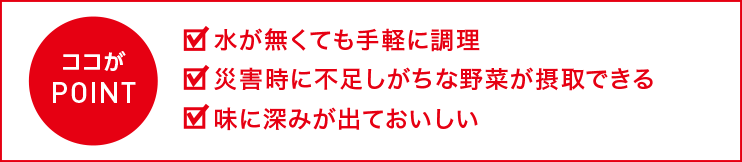 ここがポイント！水が無くても手軽に調理。災害時に不足しがちな野菜が摂取できる。味に深みが出ておいしい