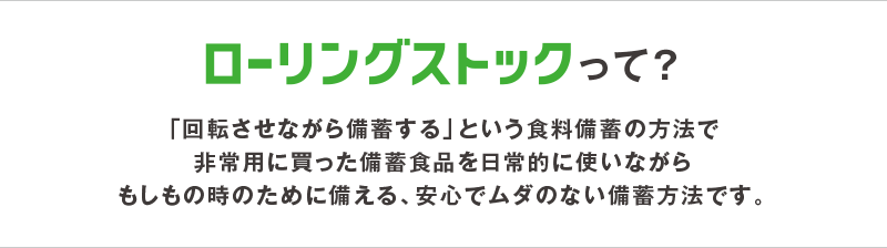 ローリングストックって？「回転させながら備蓄する」という食料備蓄の方法で非常用に買った備蓄食品を日常的に使いながらもしもの時のために備える、安心でムダのない備蓄方法です。