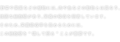 野菜や果実などの植物には、肉や魚などの動物とは異なり、強固な細胞壁があり、栄養の吸収を阻害しています。そのため、栄養吸収率を高めるためには、この細胞壁を“壊して摂る”ことが重要です。