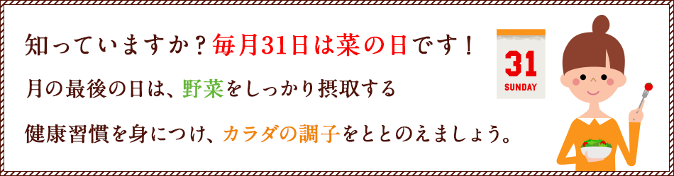 知っていますか？毎月31日は菜の日です！月の最後の日は、野菜をしっかり摂取する健康習慣を身につけ、カラダの調子をととのえましょう。