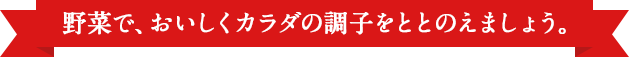 野菜で、おいしくカラダの調子をととのえましょう。