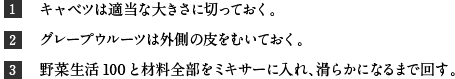 1キャベツは適当な大きさに切っておく。 2グレープウルーツは外側の皮をむいておく。 3野菜生活100と材料全部をミキサーに入れ、滑らかになるまで回す。