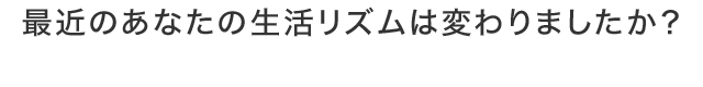 最近のあなたの生活リズムは変わりましたか？