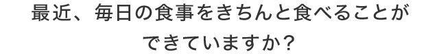 最近、毎日の食事をきちんと食べることができていますか？