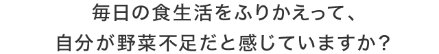 毎日の食生活をふりかえって、自分が野菜不足だと感じていますか？