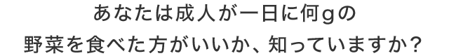 あなたは成人が一日に何gの野菜を食べた方がいいか、知っていますか？