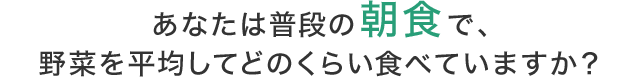 あなたは普段の朝食で、野菜を平均してどのくらい食べていますか?