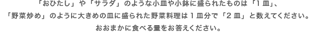 「おひたし」や「サラダ」のような小皿や小鉢に盛られたものは「1皿」、「野菜炒め」のように大きめの皿に盛られた野菜料理は1皿分で「2皿」と数えてください。おおまかに食べる量をお答えください。