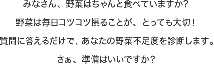 みなさん、野菜はちゃんと食べていますか？野菜は毎日コツコツ摂ることが、とっても大切！質問に答えるだけで、あなたの野菜不足度を診断します。さぁ、準備はいいですか？