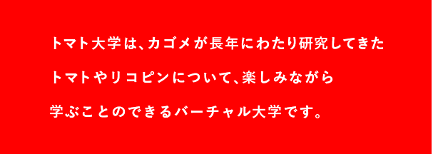 トマト大学は、カゴメが長年にわたり研究してきたトマトやリコピンについて、楽しみながら学ぶことのできるバーチャル大学です。