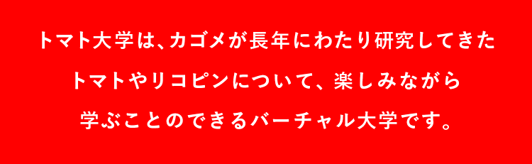 トマト大学は、カゴメが長年にわたり研究してきたトマトやリコピンについて、楽しみながら学ぶことのできるバーチャル大学です。