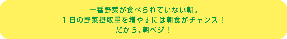 一番野菜が食べられていない朝。1日の野菜摂取量を増やすには朝食がチャンス！だから、朝ベジ！