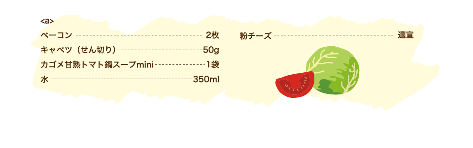 【a】ベーコン 2枚・キャベツ（せん切り） 50g・カゴメ甘熟トマト鍋スープmini 1袋・水 350ml、粉チーズ 適宣