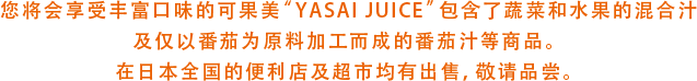 您将会享受丰富口味的可果美“YASAI JUICE”包含了蔬菜和水果的混合汁及仅以番茄为原料加工而成的番茄汁等商品。在日本全国的便利店及超市均有出售，敬请品尝。