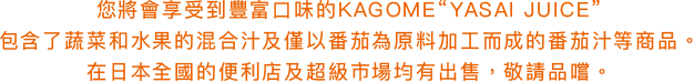 您將會享受到豐富口味的KAGOME“YASAI JUICE”包含了蔬菜和水果的混合汁及僅以番茄為原料加工而成的番茄汁等商品。在日本全國的便利店及超級市場均有出售，敬請品嚐。